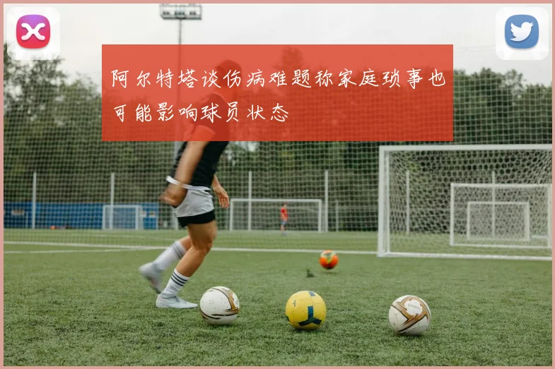 阿尔特塔谈伤病难题称家庭琐事也可能影响球员状态