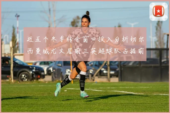 近五个冬季转会窗口投入分析切尔西曼城尤文居前三英超球队占据前十五名中的七席