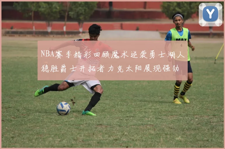 NBA赛季精彩回顾魔术逆袭勇士湖人稳胜爵士开拓者力克太阳展现强劲实力
