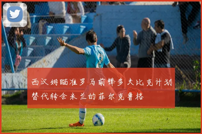 西汉姆瞄准罗马前锋多夫比克计划替代转会米兰的菲尔克鲁格