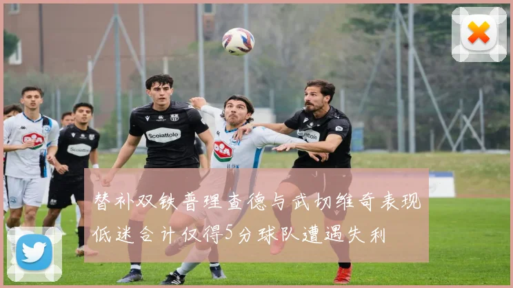 替补双铁普理查德与武切维奇表现低迷合计仅得5分球队遭遇失利