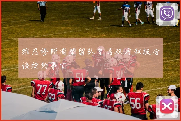 维尼修斯渴望留队皇马双方积极洽谈续约事宜