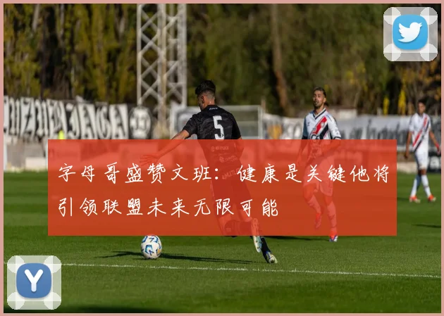 字母哥盛赞文班：健康是关键他将引领联盟未来无限可能