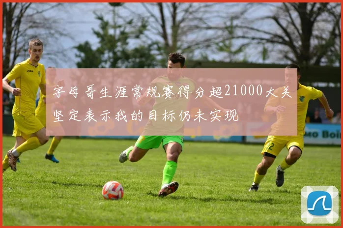 字母哥生涯常规赛得分超21000大关坚定表示我的目标仍未实现