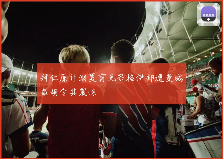 拜仁原计划夏窗免签格伊却遭曼城截胡令其震惊