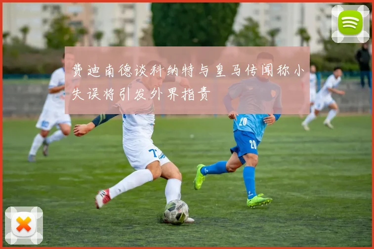 费迪南德谈科纳特与皇马传闻称小失误将引发外界指责