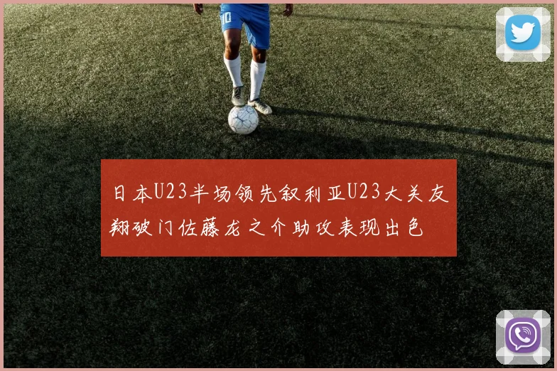 日本U23半场领先叙利亚U23大关友翔破门佐藤龙之介助攻表现出色