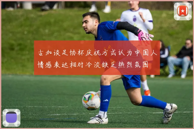 古加谈足协杯庆祝方式认为中国人情感表达相对冷淡缺乏热烈氛围