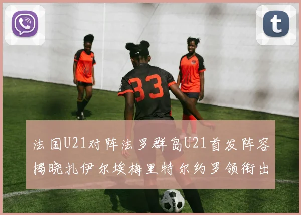 法国U21对阵法罗群岛U21首发阵容揭晓扎伊尔埃梅里特尔约罗领衔出战
