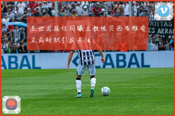 王世龙接任同曦主教练贝西洛维奇正式辞职引发关注