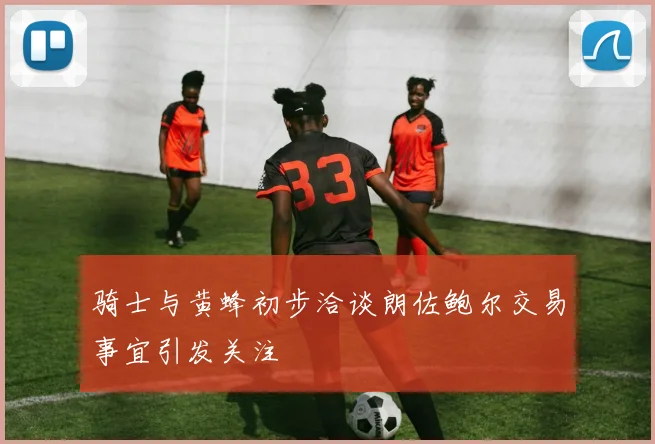 骑士与黄蜂初步洽谈朗佐鲍尔交易事宜引发关注