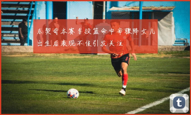 东契奇本赛季投篮命中率骤降女儿出生后表现不佳引发关注