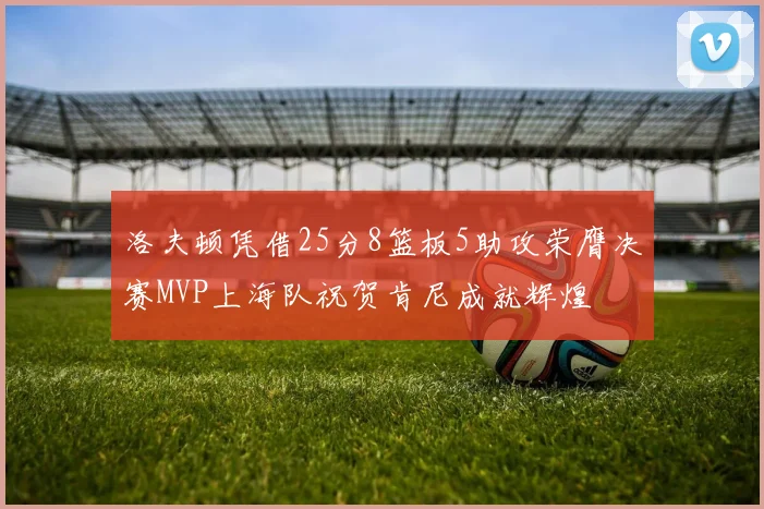 洛夫顿凭借25分8篮板5助攻荣膺决赛MVP上海队祝贺肯尼成就辉煌