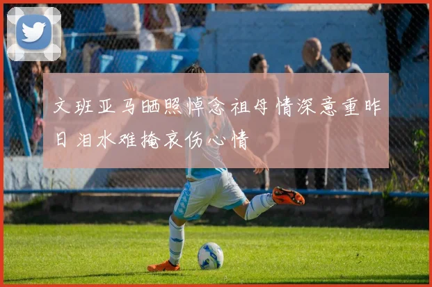 文班亚马晒照悼念祖母情深意重昨日泪水难掩哀伤心情