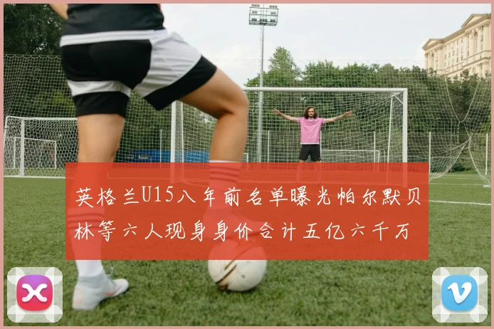 英格兰U15八年前名单曝光帕尔默贝林等六人现身身价合计五亿六千万