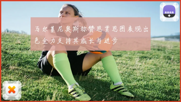 马尔基尼奥斯称赞恩贾恩图表现出色全力支持其成长与进步