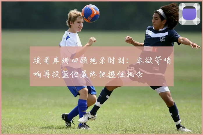 埃奇库姆回顾绝杀时刻：本欲等哨响再投篮但最终把握住机会