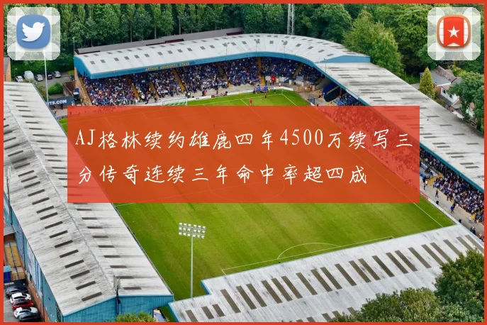 AJ格林续约雄鹿四年4500万续写三分传奇连续三年命中率超四成