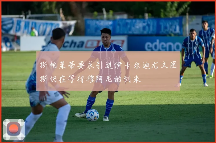 斯帕莱蒂要求引进伊卡尔迪尤文图斯仍在等待穆阿尼的到来