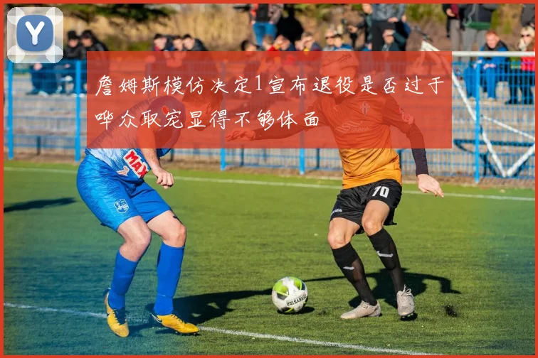 詹姆斯模仿决定1宣布退役是否过于哗众取宠显得不够体面