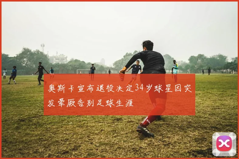 奥斯卡宣布退役决定34岁球星因突发晕厥告别足球生涯