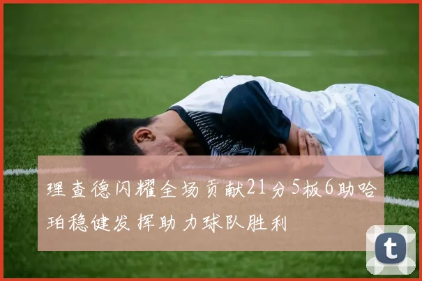 理查德闪耀全场贡献21分5板6助哈珀稳健发挥助力球队胜利