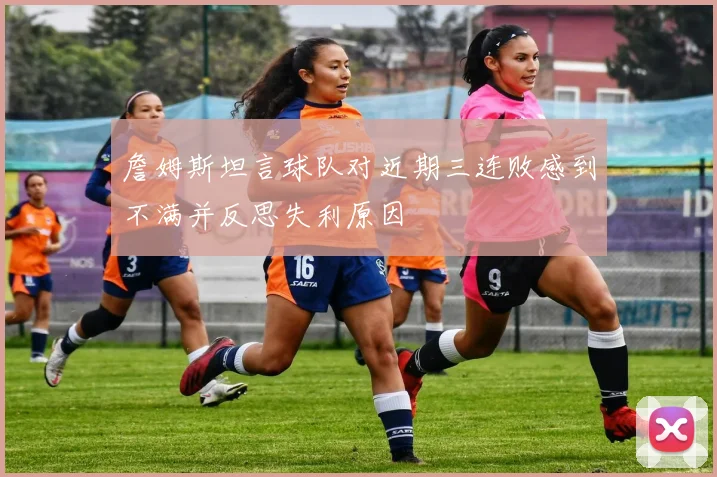詹姆斯坦言球队对近期三连败感到不满并反思失利原因