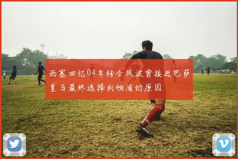 西塞回忆04年转会风波曾接近巴萨皇马最终选择利物浦的原因