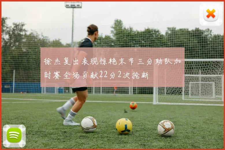 徐杰复出表现惊艳末节三分助队加时赛全场贡献22分2次抢断