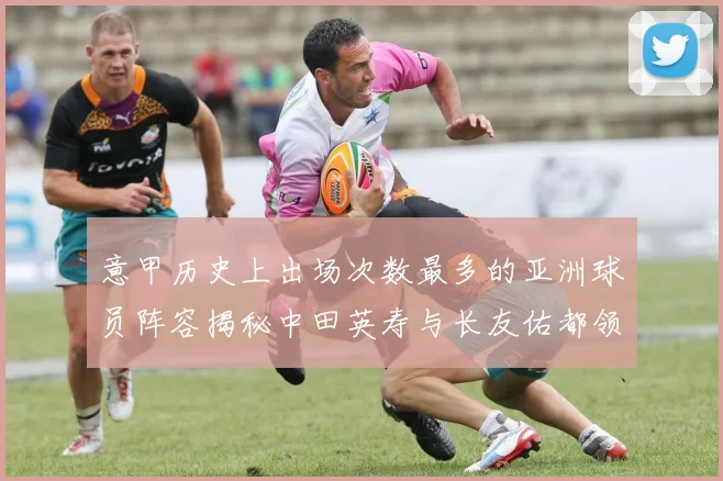 意甲历史上出场次数最多的亚洲球员阵容揭秘中田英寿与长友佑都领衔