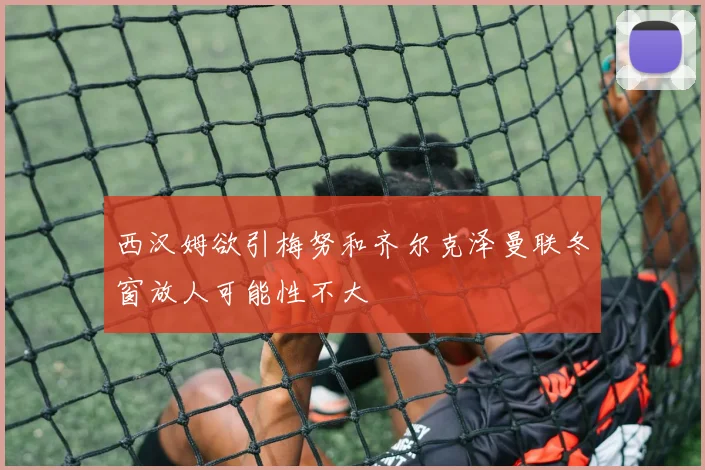 西汉姆欲引梅努和齐尔克泽曼联冬窗放人可能性不大