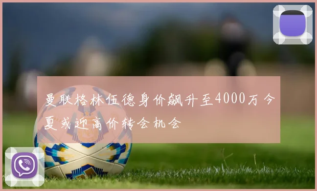 曼联格林伍德身价飙升至4000万今夏或迎高价转会机会