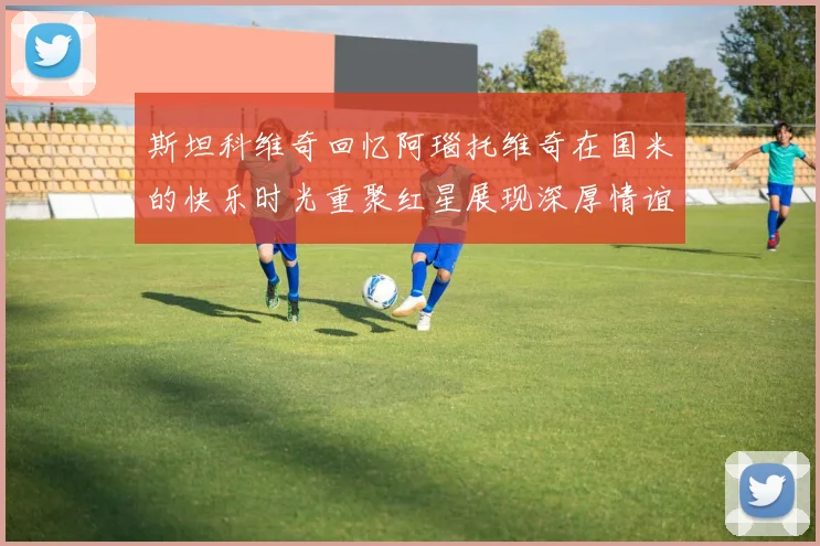 斯坦科维奇回忆阿瑙托维奇在国米的快乐时光重聚红星展现深厚情谊